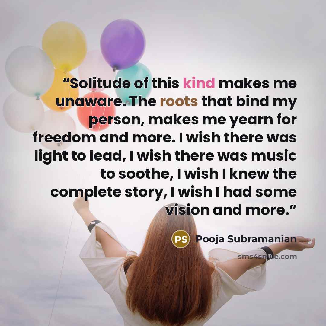 “Solitude of this kind makes me unaware. The roots that bind my person, makes me yearn for freedom and more. I wish there was light to lead, I wish there was music to soothe, I wish I knew the complete story, I wish I had some vision and more.” quote by Pooja Subramanian