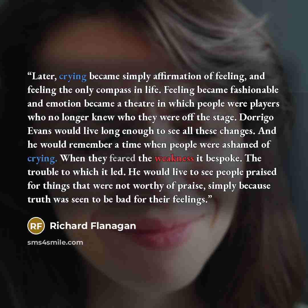 “Later, crying became simply affirmation of feeling, and feeling the only compass in life. Feeling became fashionable and emotion became a theatre in which people were players who no longer knew who they were off the stage. Dorrigo Evans would live long enough to see all these changes. And he would…” quote by Richard Flanagan