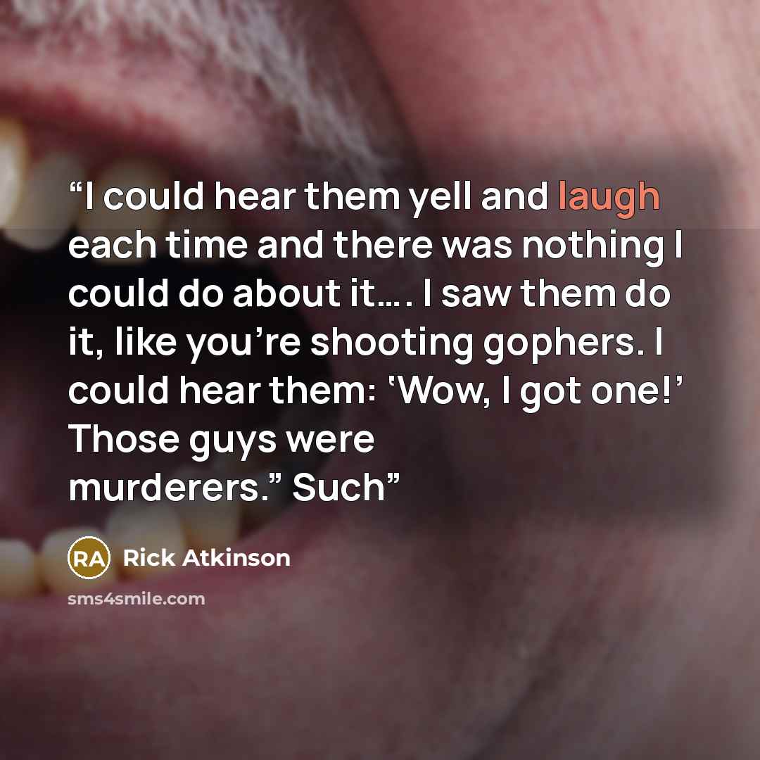 “I could hear them yell and laugh each time and there was nothing I could do about it…. I saw them do it, like you’re shooting gophers. I could hear them: ‘Wow, I got one!’ Those guys were murderers.” Such” quote by Rick Atkinson