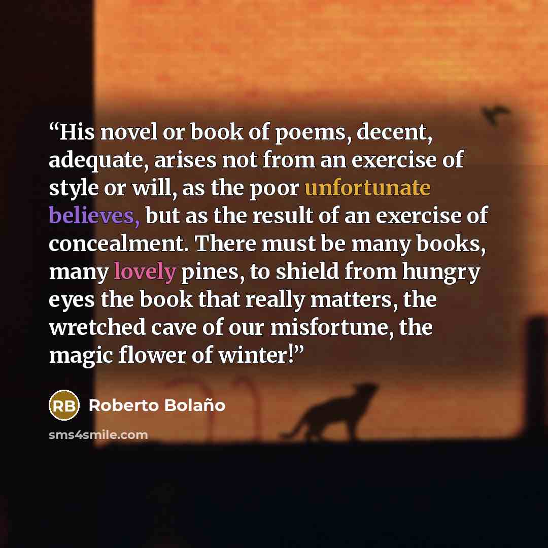 “His novel or book of poems, decent, adequate, arises not from an exercise of style or will, as the poor unfortunate believes, but as the result of an exercise of concealment. There must be many books, many lovely pines, to shield from hungry eyes the book that really matters, the wretched cave of…” quote by Roberto Bolaño