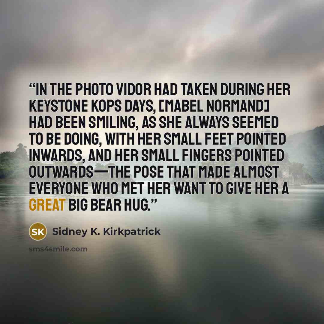 “In the photo Vidor had taken during her Keystone Kops days, [Mabel Normand] had been smiling, as she always seemed to be doing, with her small feet pointed inwards, and her small fingers pointed outwards—the pose that made almost everyone who met her want to give her a great big bear hug.” quote by Sidney K. Kirkpatrick