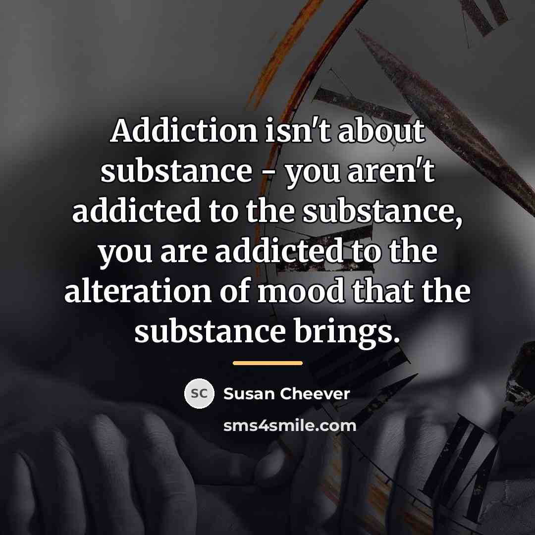 “Addiction isn't about substance - you aren't addicted to the…” quote by Susan Cheever