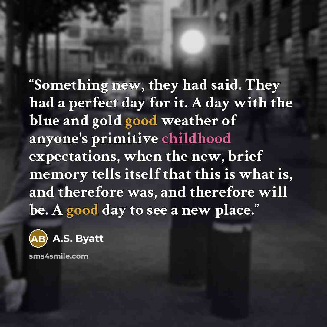 “Something new, they had said. They had a perfect day for it. A day with the blue and gold good weather of anyone's primitive childhood expectations, when the new, brief memory tells itself that this is what is, and therefore was, and therefore will be. A good day to see a new place.” quote by A.S. Byatt