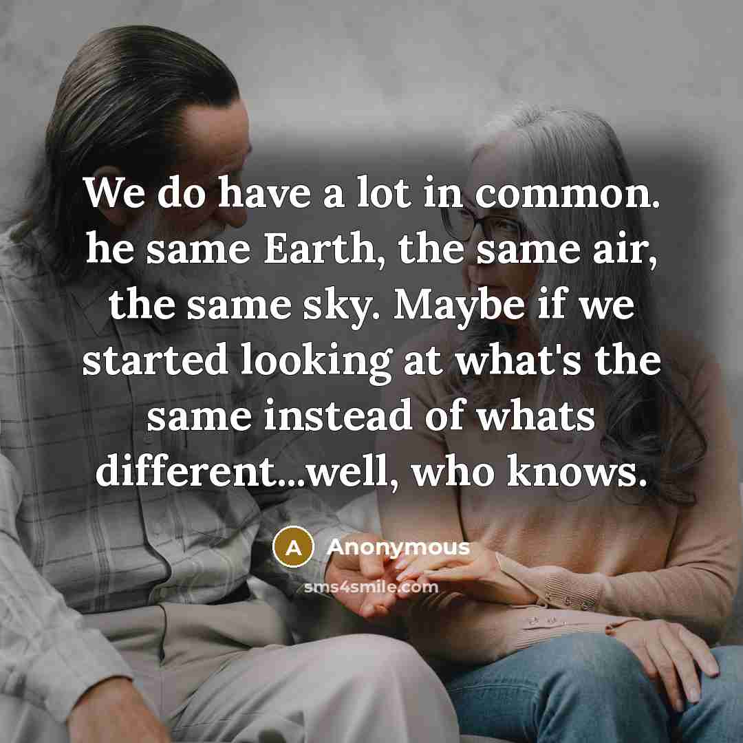 “We do have a lot in common. he same Earth, the same air, the same sky. Maybe if we started looking at what's the same instead of whats different...well, who knows.” quote by Anonymous