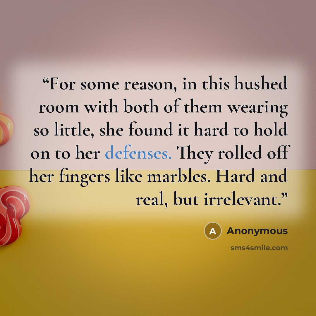 “For some reason, in this hushed room with both of them wearing so little, she found it hard to hold on to her defenses. They rolled off her fingers like marbles. Hard and real, but irrelevant.” quote by Anonymous