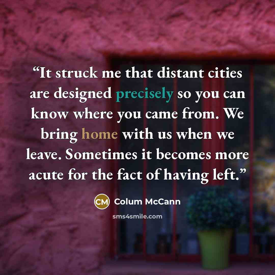 “It struck me that distant cities are designed precisely so you can know where you came from. We bring home with us when we leave. Sometimes it becomes more acute for the fact of having left.” quote by Colum McCann