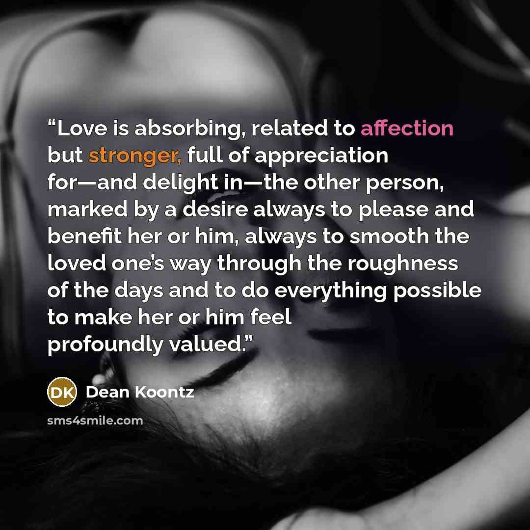 “Love is absorbing, related to affection but stronger, full of appreciation for—and delight in—the other person, marked by a desire always to please and benefit her or him, always to smooth the loved one’s way through the roughness of the days and to do everything possible to make her or him feel…” quote by Dean Koontz