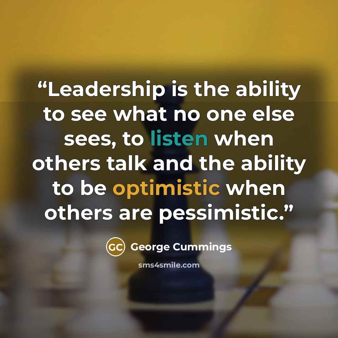 “Leadership is the ability to see what no one else sees, to listen when others talk and the ability to be optimistic when others are pessimistic.” quote by George Cummings