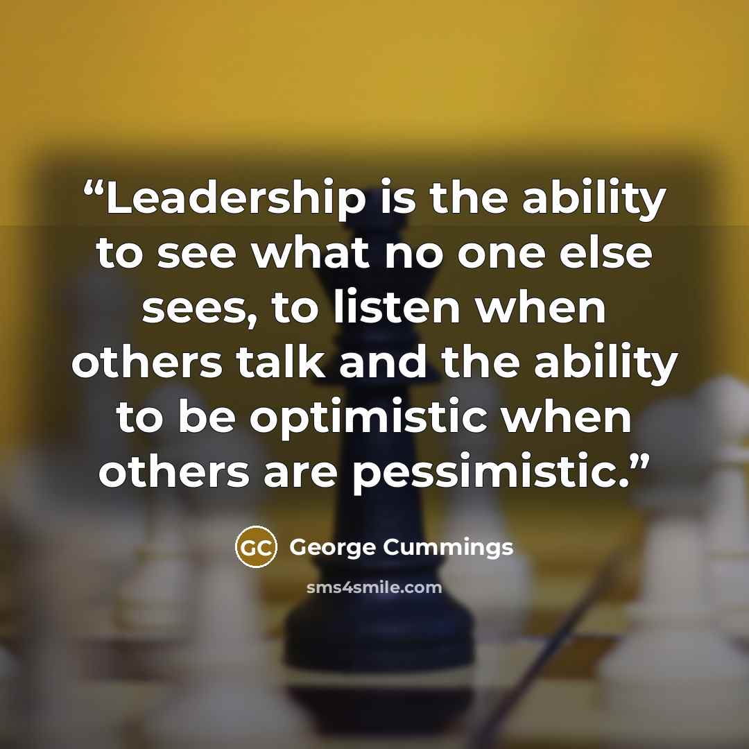 “Leadership is the ability to see what no one else sees, to listen when others talk and the ability to be optimistic when others are pessimistic.” quote by George Cummings