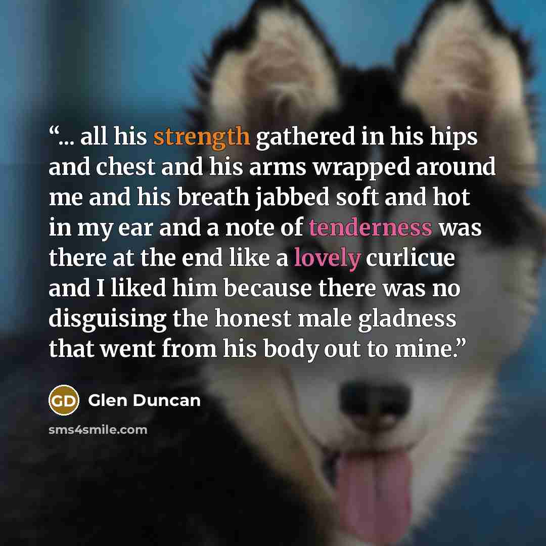 “... all his strength gathered in his hips and chest and his arms wrapped around me and his breath jabbed soft and hot in my ear and a note of tenderness was there at the end like a lovely curlicue and I liked him because there was no disguising the honest male gladness that went from his body out…” quote by Glen Duncan
