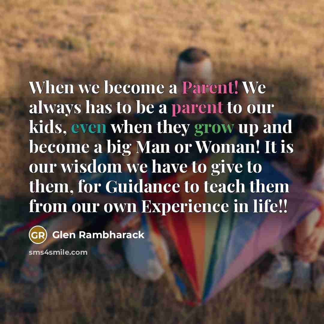 “When we become a Parent! We always has to be a parent to our kids, even when they grow up and become a big Man or Woman! It is our wisdom we have to give to them, for Guidance to teach them from our own Experience in life!!” quote by Glen Rambharack