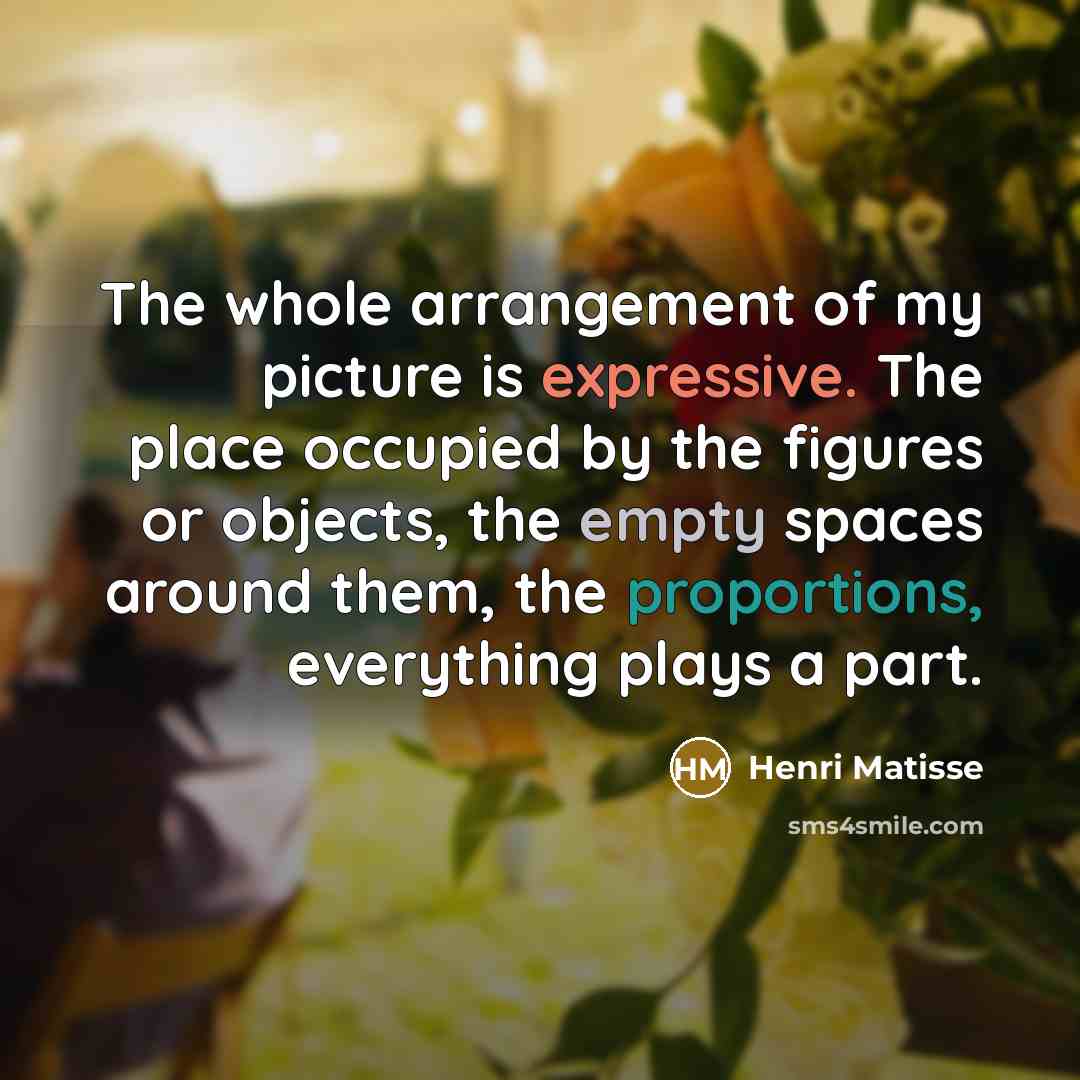 “The whole arrangement of my picture is expressive. The place occupied by the figures or objects, the empty spaces around them, the proportions, everything plays a part.” quote by Henri Matisse