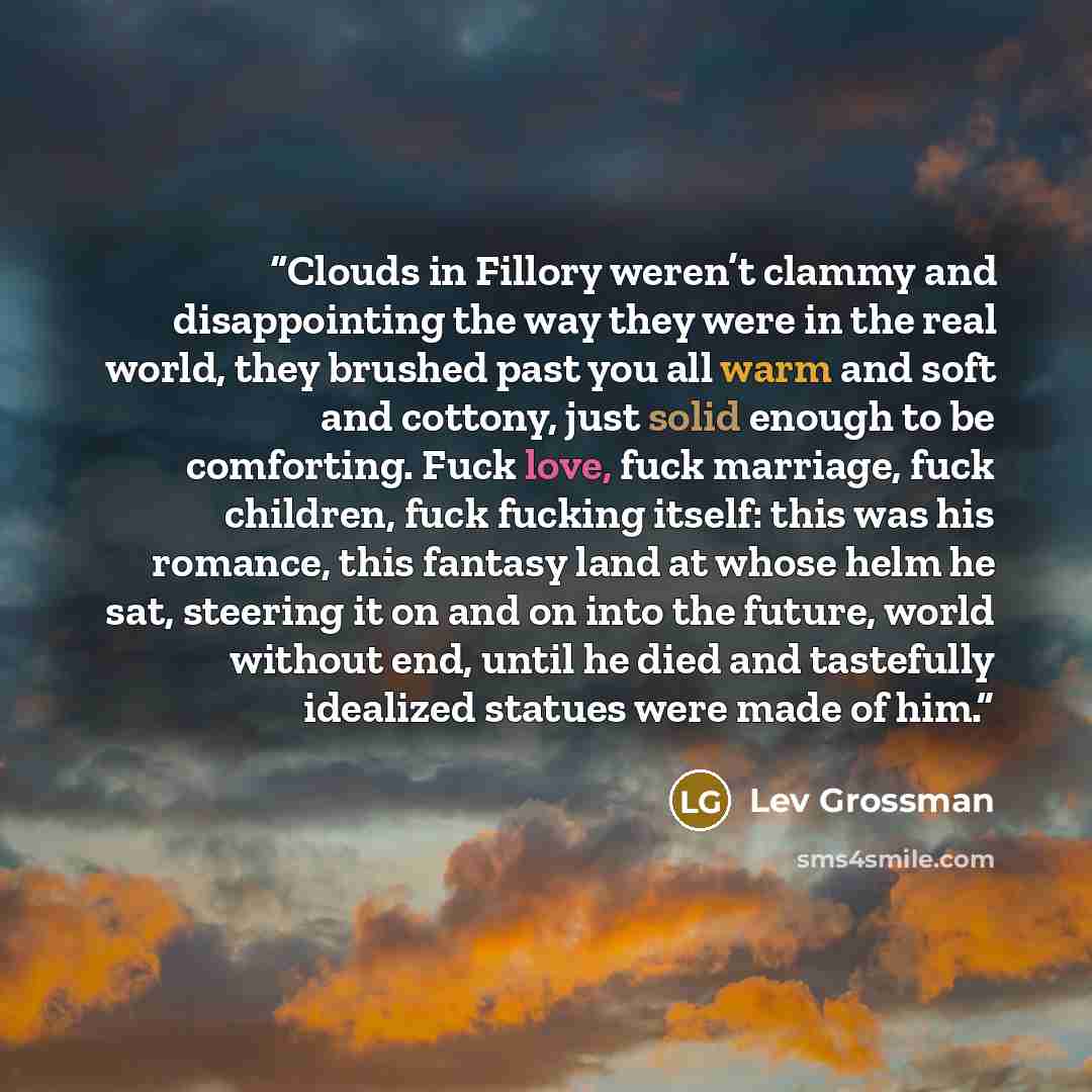 “Clouds in Fillory weren’t clammy and disappointing the way they were in the real world, they brushed past you all warm and soft and cottony, just solid enough to be comforting. Fuck love, fuck marriage, fuck children, fuck fucking itself: this was his romance, this fantasy land at whose helm he…” quote by Lev Grossman