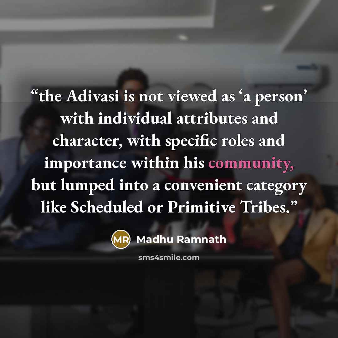 “the Adivasi is not viewed as ‘a person’ with individual attributes and character, with specific roles and importance within his community, but lumped into a convenient category like Scheduled or Primitive Tribes.” quote by Madhu Ramnath