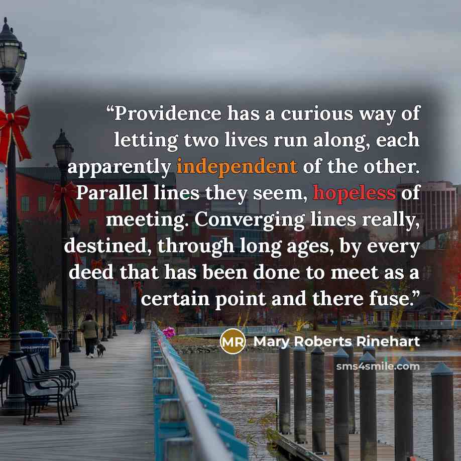 “Providence has a curious way of letting two lives run along, each apparently independent of the other. Parallel lines they seem, hopeless of meeting. Converging lines really, destined, through long ages, by every deed that has been done to meet as a certain point and there fuse.” quote by Mary Roberts Rinehart