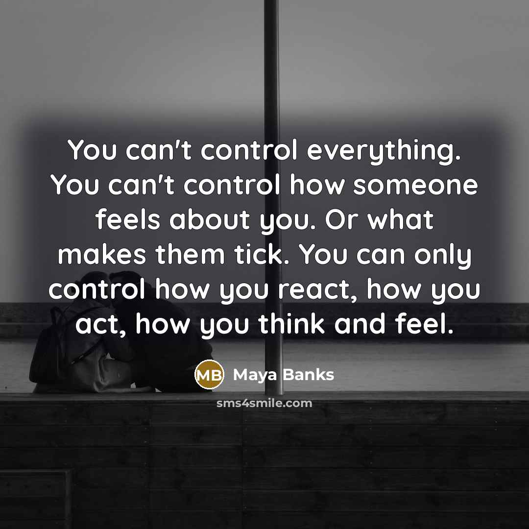 “You can't control everything. You can't control how someone feels about you. Or what makes them tick. You can only control how you react, how you act, how you think and feel.” quote by Maya Banks