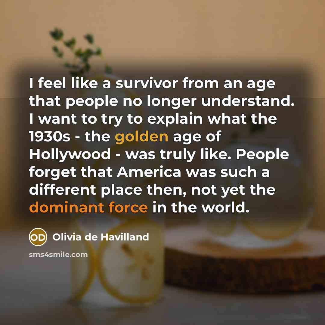 “I feel like a survivor from an age that people no longer understand. I want to try to explain what the 1930s - the golden age of Hollywood - was truly like. People forget that America was such a different place then, not yet the dominant force in the world.” quote by Olivia De Havilland