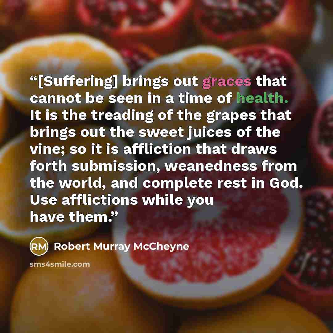 “[Suffering] brings out graces that cannot be seen in a time of health. It is the treading of the grapes that brings out the sweet juices of the vine; so it is affliction that draws forth submission, weanedness from the world, and complete rest in God. Use afflictions while you have them.” quote by Robert Murray McCheyne
