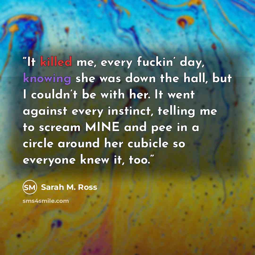 “It killed me, every fuckin’ day, knowing she was down the hall, but I couldn’t be with her. It went against every instinct, telling me to scream MINE and pee in a circle around her cubicle so everyone knew it, too.” quote by Sarah M. Ross