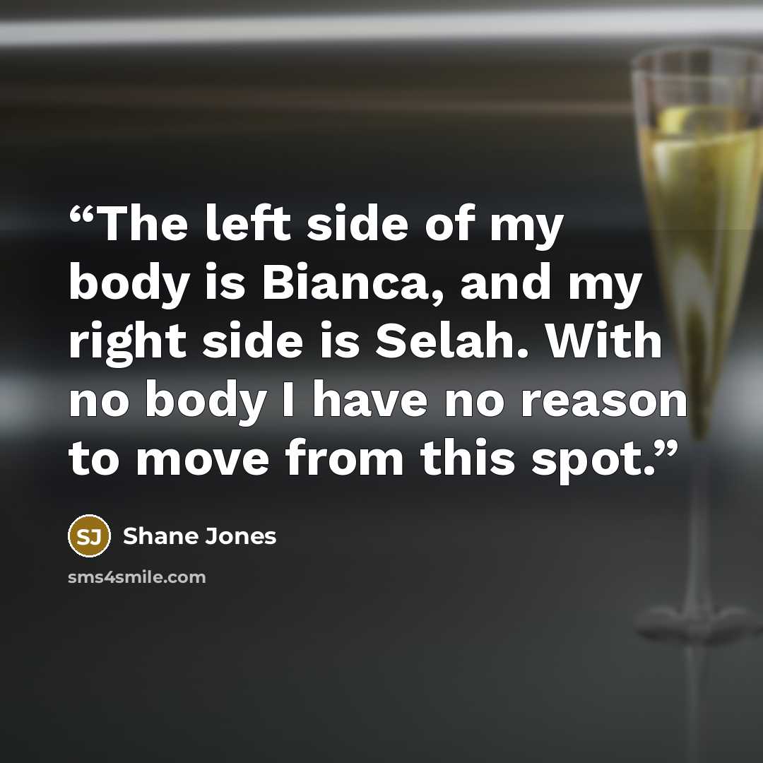 “The left side of my body is Bianca, and my right side is Selah. With no body I have no reason to move from this spot.” quote by Shane Jones