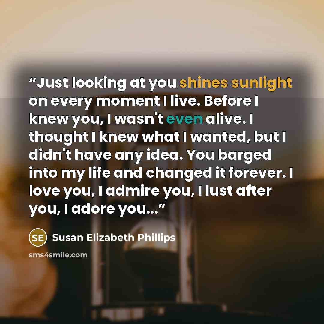 “Just looking at you shines sunlight on every moment I live. Before I knew you, I wasn't even alive. I thought I knew what I wanted, but I didn't have any idea. You barged into my life and changed it forever. I love you, I admire you, I lust after you, I adore you...” quote by Susan Elizabeth Phillips