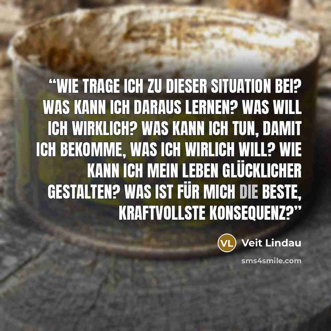“Wie trage ich zu dieser Situation bei? Was kann ich daraus lernen? Was will ich wirklich? Was kann ich tun, damit ich bekomme, was ich wirlich will? Wie kann ich mein Leben glücklicher gestalten? Was ist für mich die beste, kraftvollste Konsequenz?” quote by Veit Lindau