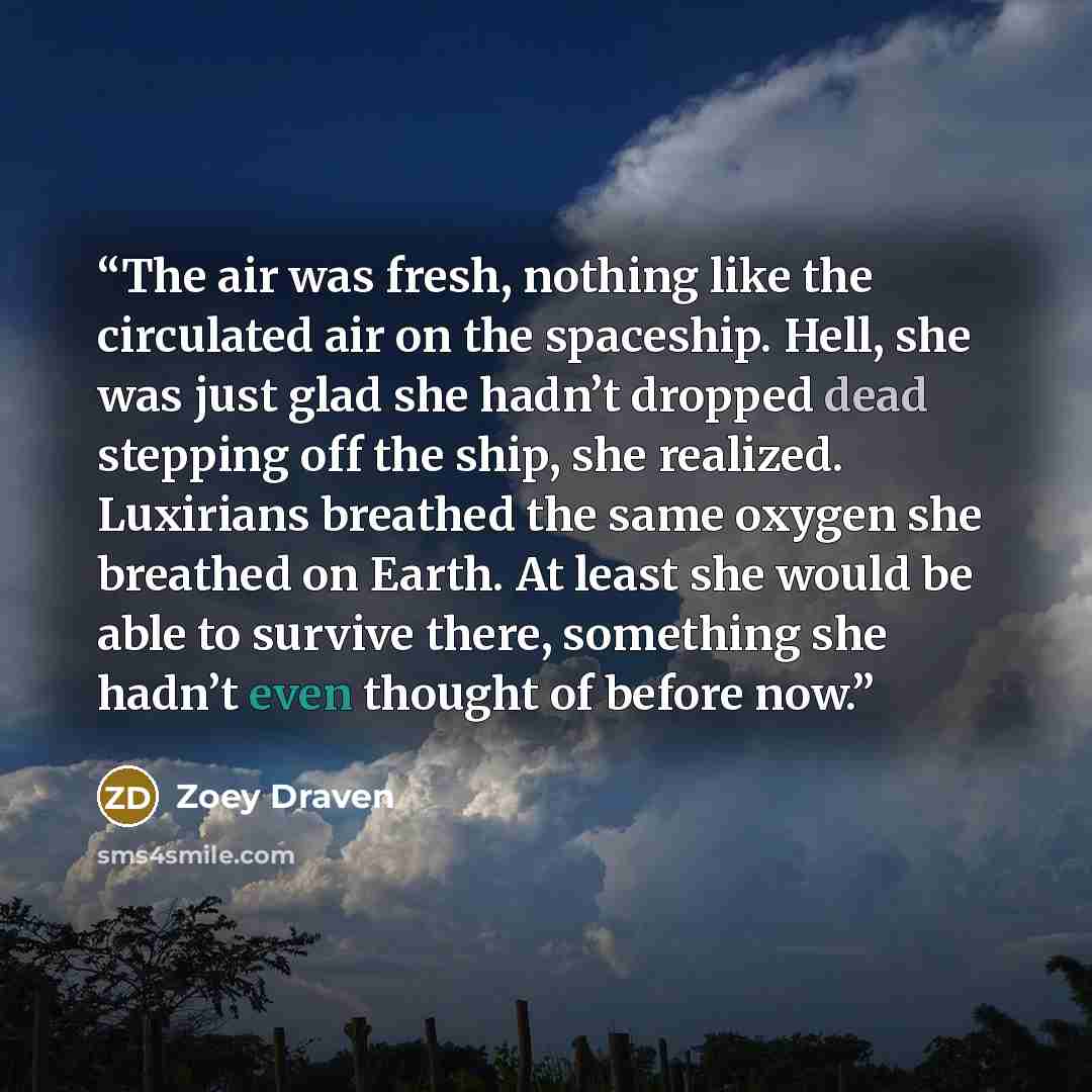 “The air was fresh, nothing like the circulated air on the spaceship. Hell, she was just glad she hadn’t dropped dead stepping off the ship, she realized. Luxirians breathed the same oxygen she breathed on Earth. At least she would be able to survive there, something she hadn’t even thought of…” quote by Zoey Draven
