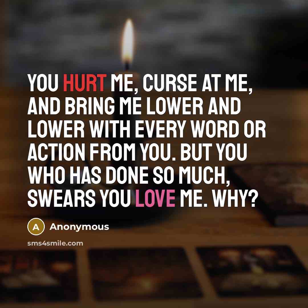 “You hurt me, curse at me, and bring me lower and lower with every word or action from you. But you who has done so much, swears you love me. Why?” quote by Anonymous