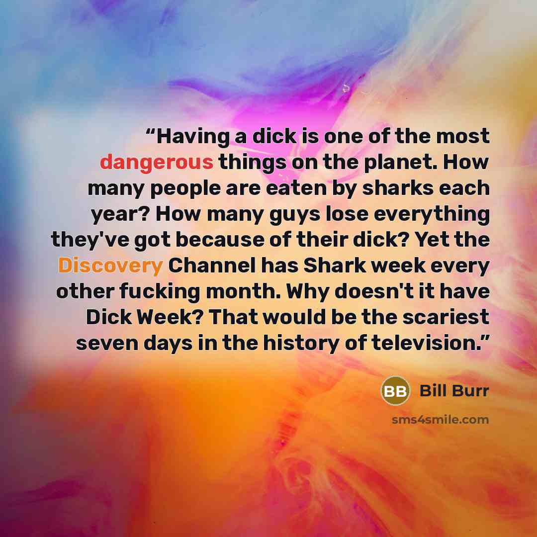 “Having a dick is one of the most dangerous things on the planet. How many people are eaten by sharks each year? How many guys lose everything they've got because of their dick? Yet the Discovery Channel has Shark week every other fucking month. Why doesn't it have Dick Week? That would be the…” quote by Bill Burr