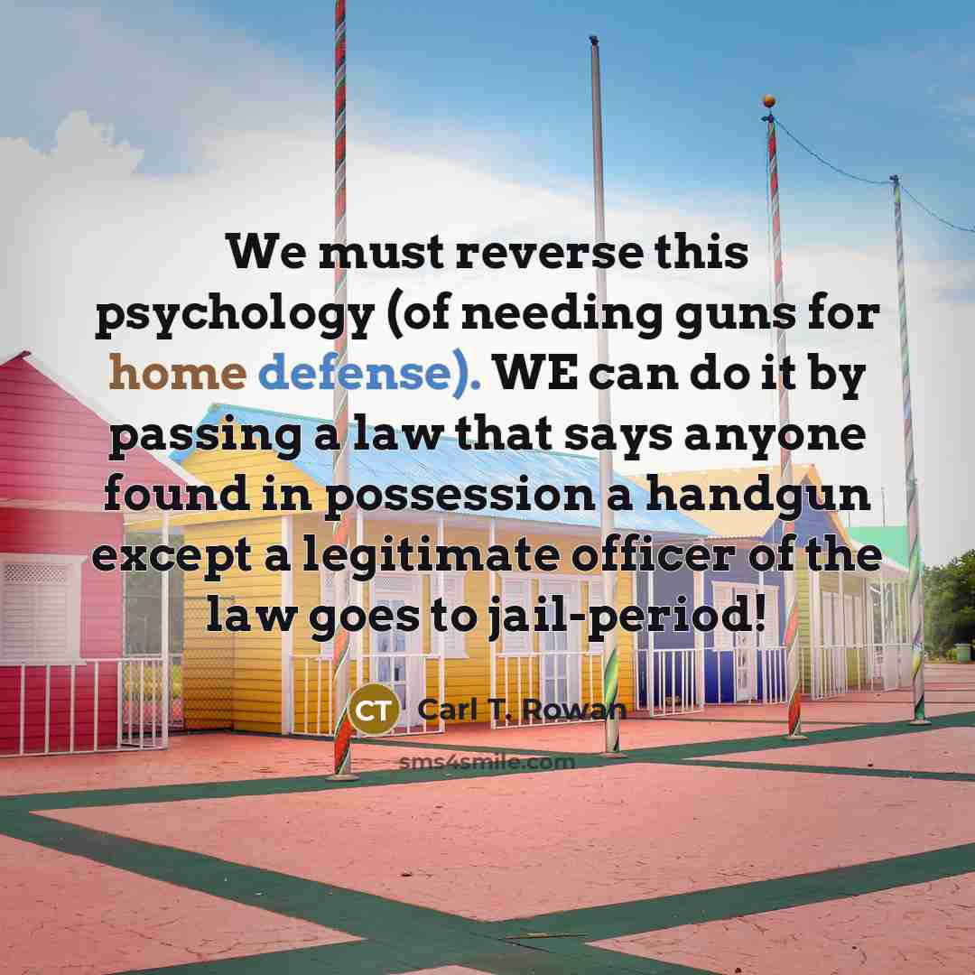 “We must reverse this psychology (of needing guns for home defense). WE can do it by passing a law that says anyone found in possession a handgun except a legitimate officer of the law goes to jail-period!” quote by Carl T. Rowan