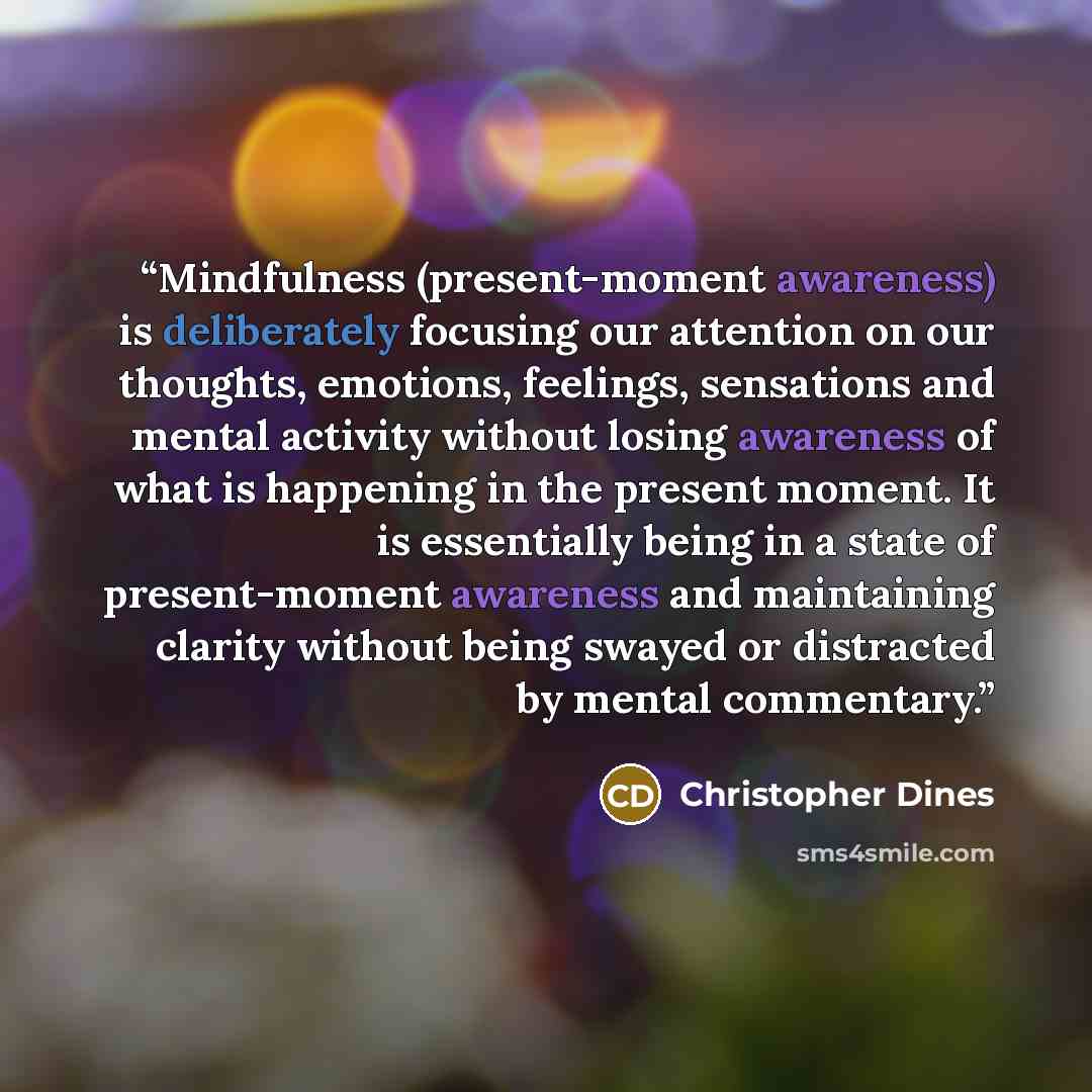 “Mindfulness (present-moment awareness) is deliberately focusing our attention on our thoughts, emotions, feelings, sensations and mental activity without losing awareness of what is happening in the present moment. It is essentially being in a state of present-moment awareness and maintaining…” quote by Christopher Dines