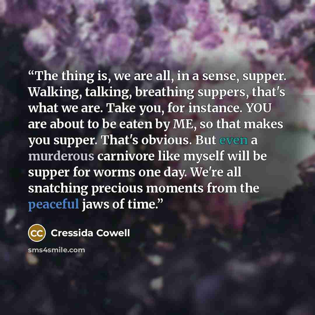 “The thing is, we are all, in a sense, supper. Walking, talking, breathing suppers, that's what we are. Take you, for instance. YOU are about to be eaten by ME, so that makes you supper. That's obvious. But even a murderous carnivore like myself will be supper for worms one day. We're all snatching…” quote by Cressida Cowell