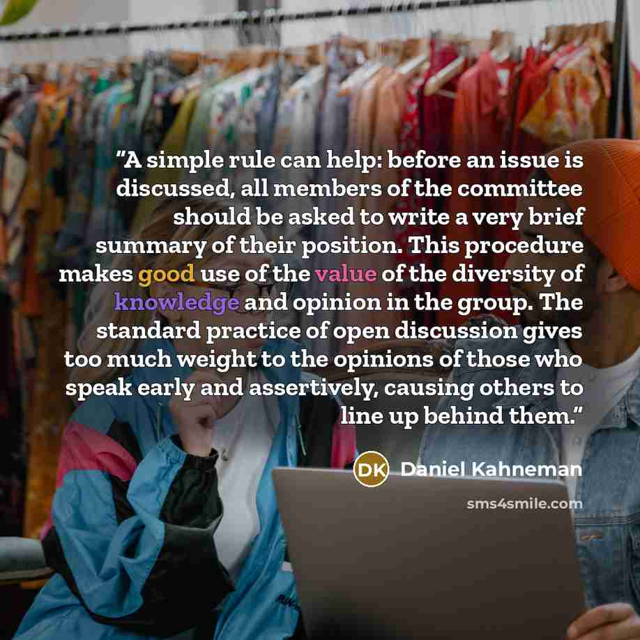 “A simple rule can help: before an issue is discussed, all members of the committee should be asked to write a very brief summary of their position. This procedure makes good use of the value of the diversity of knowledge and opinion in the group. The standard practice of open discussion gives too…” quote by Daniel Kahneman