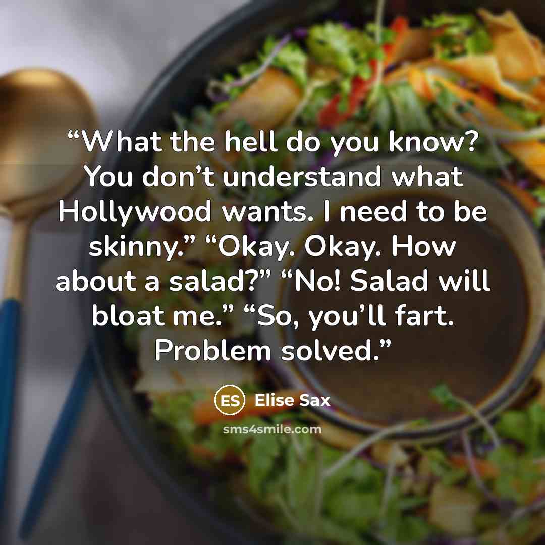 “What the hell do you know? You don’t understand what Hollywood wants. I need to be skinny.” “Okay. Okay. How about a salad?” “No! Salad will bloat me.” “So, you’ll fart. Problem solved.” quote by Elise Sax