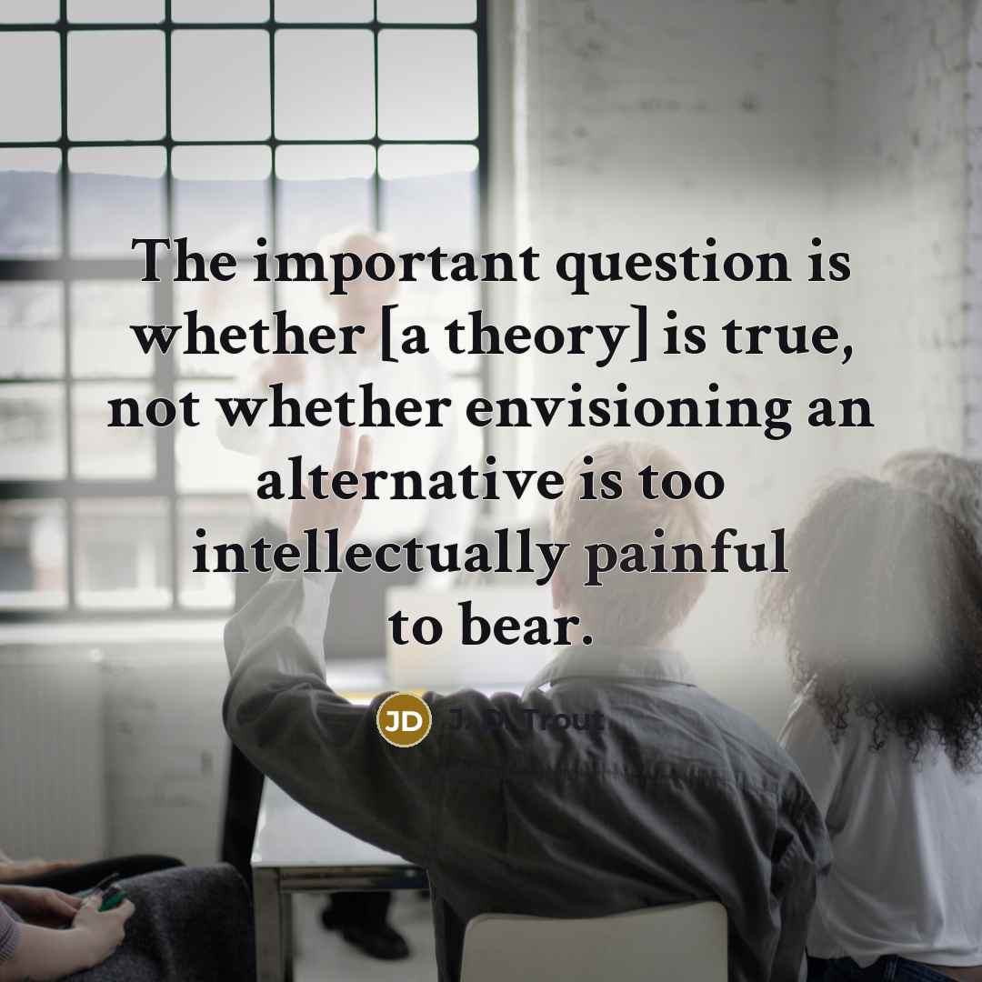 “The important question is whether [a theory] is true, not whether envisioning an alternative is too intellectually painful to bear.” quote by J. D. Trout
