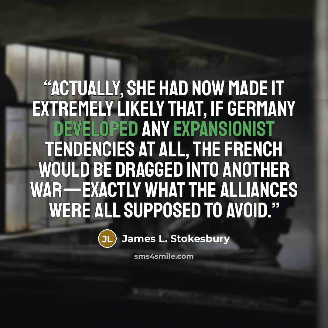 “Actually, she had now made it extremely likely that, if Germany developed any expansionist tendencies at all, the French would be dragged into another war—exactly what the alliances were all supposed to avoid.” quote by James L. Stokesbury