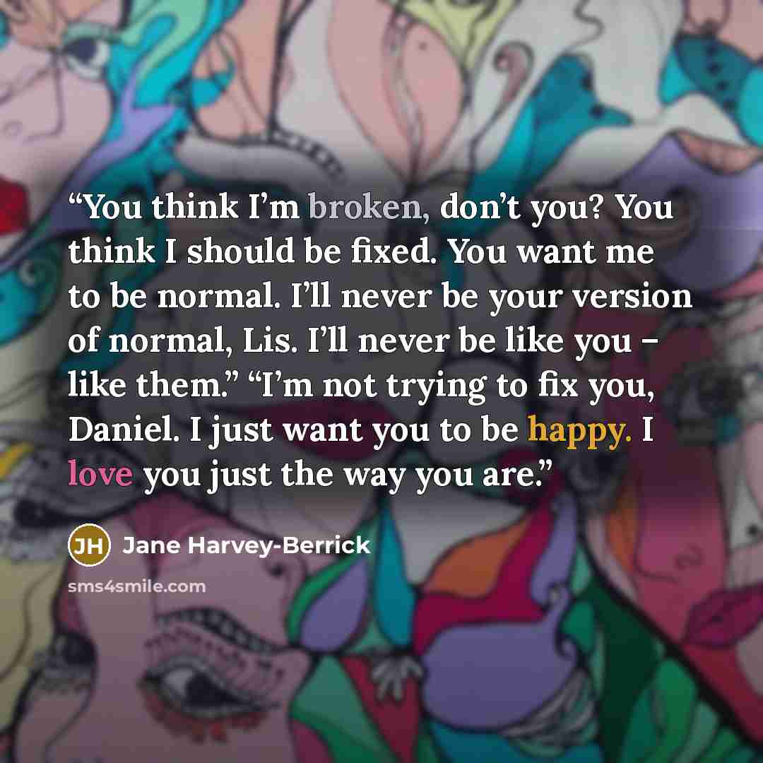 “You think I’m broken, don’t you? You think I should be fixed. You want me to be normal. I’ll never be your version of normal, Lis. I’ll never be like you – like them.” “I’m not trying to fix you, Daniel. I just want you to be happy. I love you just the way you are.” quote by Jane Harvey-Berrick