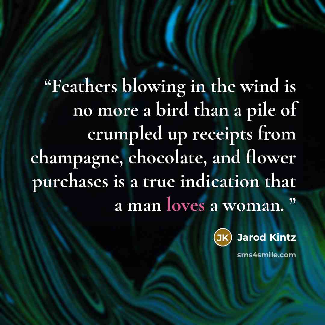 “Feathers blowing in the wind is no more a bird than a pile of crumpled up receipts from champagne, chocolate, and flower purchases is a true indication that a man loves a woman.” quote by Jarod Kintz