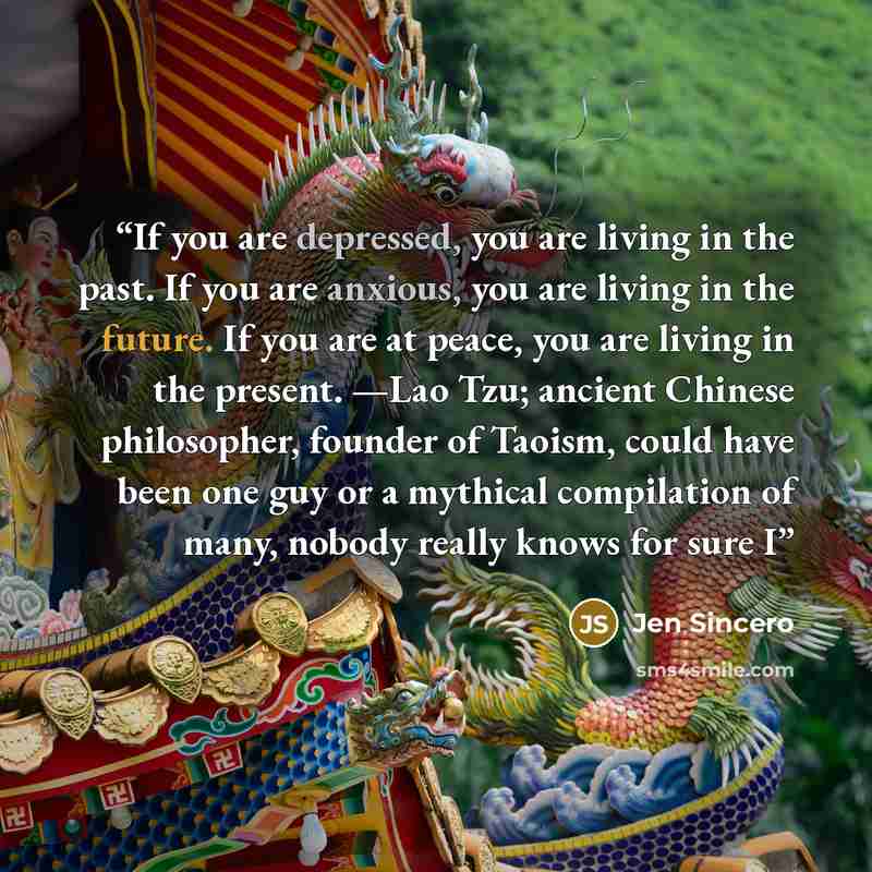 “If you are depressed, you are living in the past. If you are anxious, you are living in the future. If you are at peace, you are living in the present. —Lao Tzu; ancient Chinese philosopher, founder of Taoism, could have been one guy or a mythical compilation of many, nobody really knows for sure I” quote by Jen Sincero