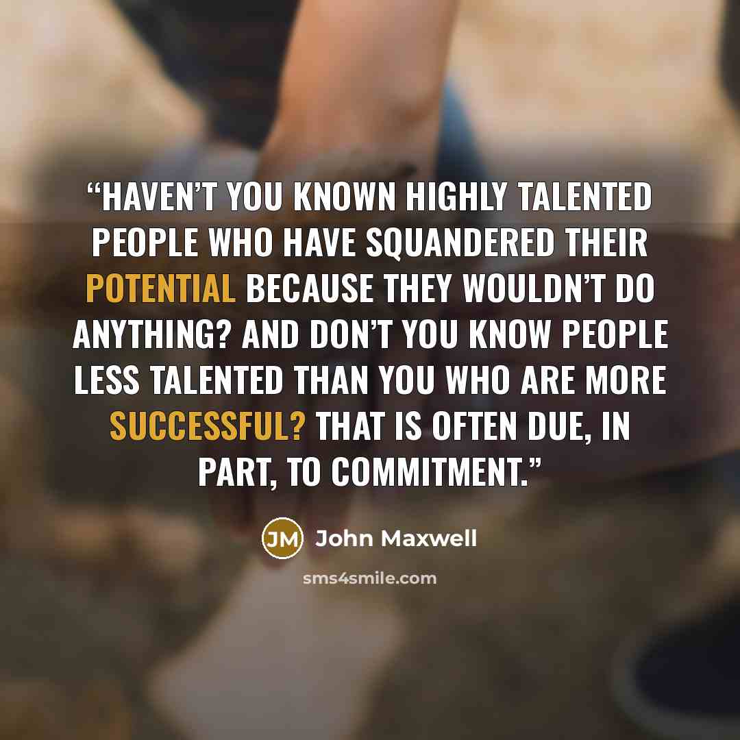 “Haven’t you known highly talented people who have squandered their potential because they wouldn’t do anything? And don’t you know people less talented than you who are more successful? That is often due, in part, to commitment.” quote by John Maxwell