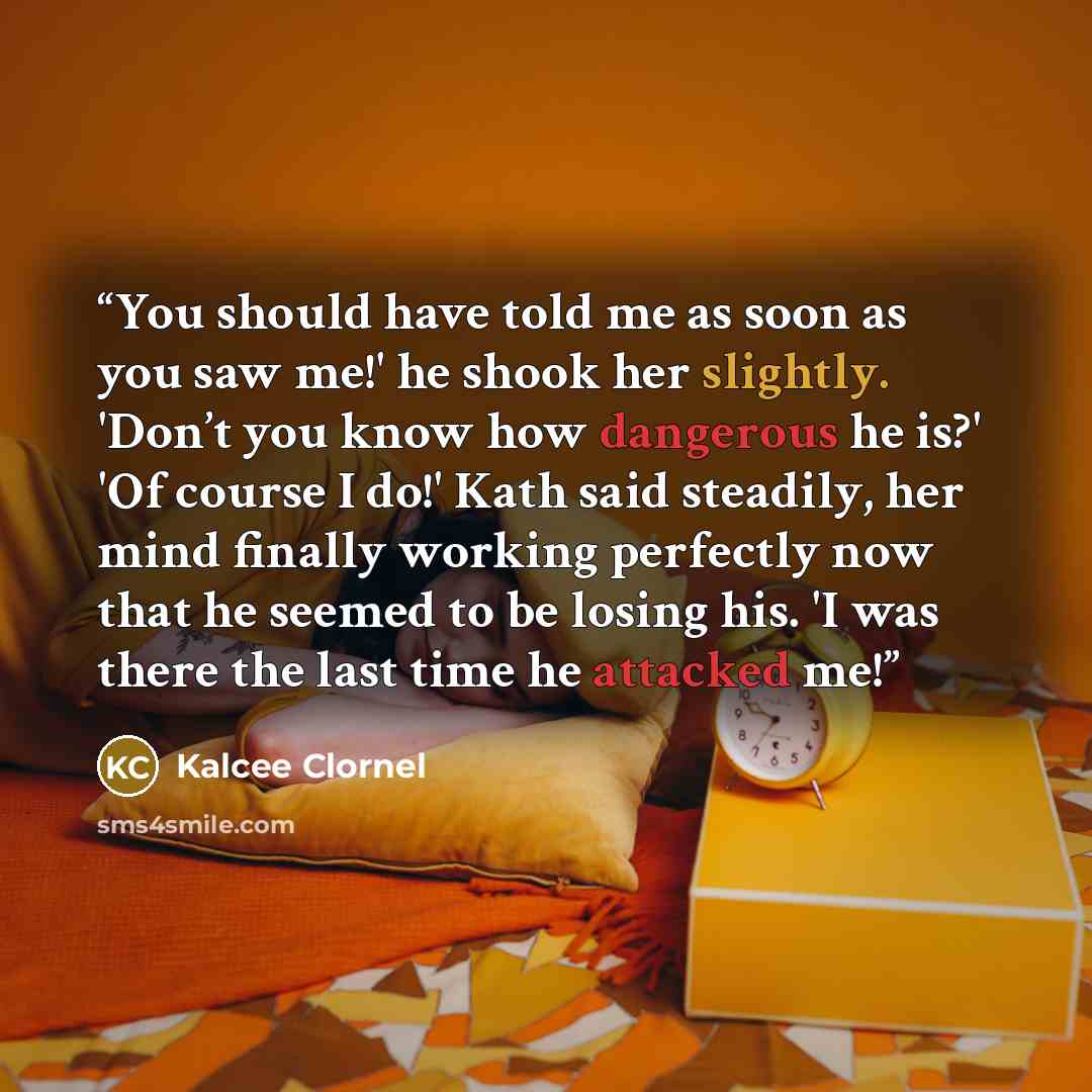 “You should have told me as soon as you saw me!' he shook her slightly. 'Don’t you know how dangerous he is?' 'Of course I do!' Kath said steadily, her mind finally working perfectly now that he seemed to be losing his. 'I was there the last time he attacked me!” quote by Kalcee Clornel