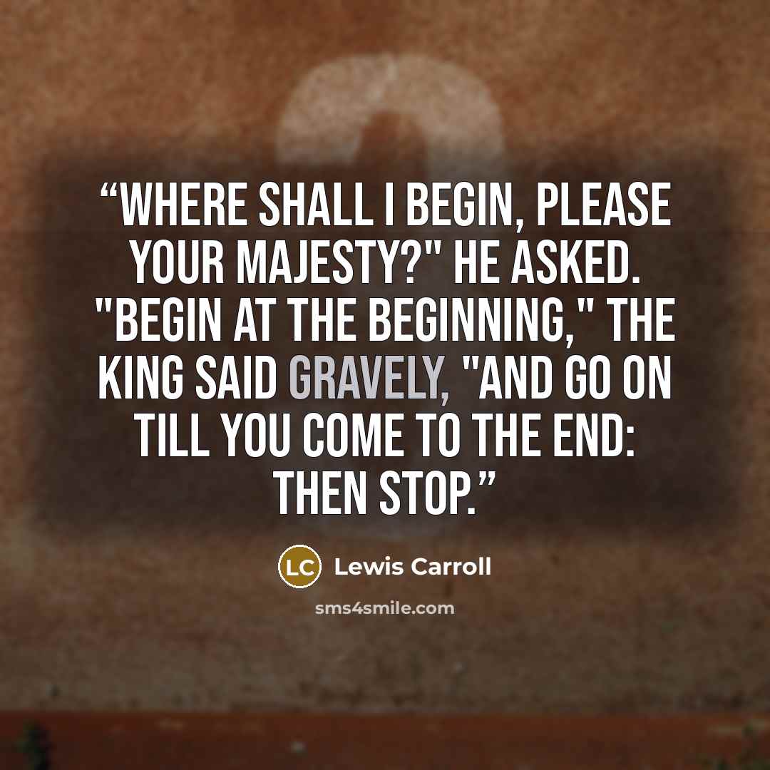 “Where shall I begin, please your Majesty?" he asked. "Begin at the beginning," the King said gravely, "and go on till you come to the end: then stop.” quote by Lewis Carroll