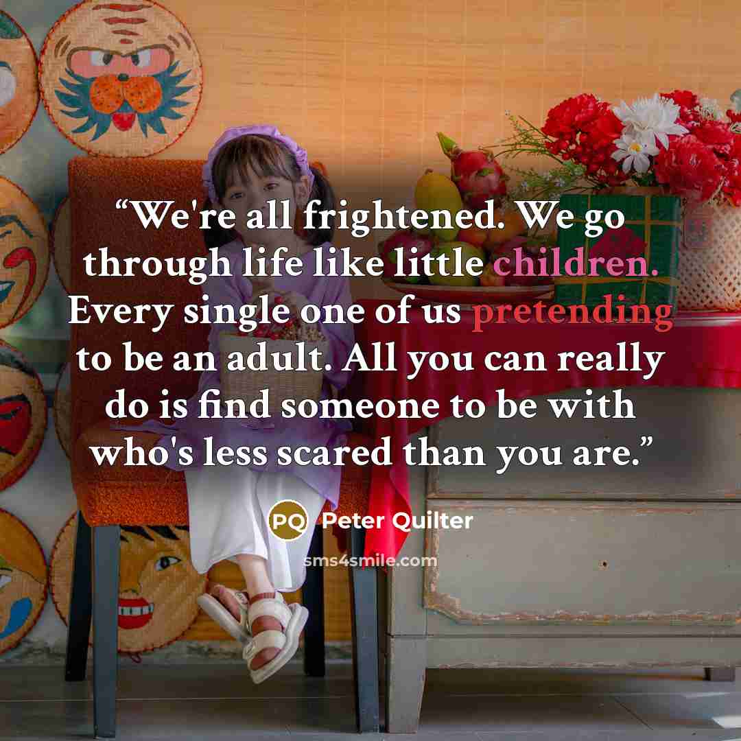 “We're all frightened. We go through life like little children. Every single one of us pretending to be an adult. All you can really do is find someone to be with who's less scared than you are.” quote by Peter Quilter