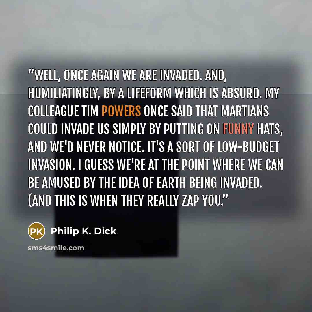 “Well, once again we are invaded. And, humiliatingly, by a lifeform which is absurd. My colleague Tim Powers once said that Martians could invade us simply by putting on funny hats, and we'd never notice. It's a sort of low-budget invasion. I guess we're at the point where we can be amused by the…” quote by Philip K. Dick