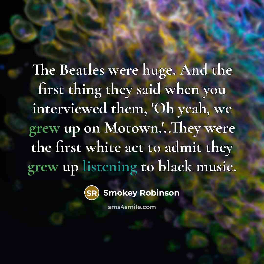 “The Beatles were huge. And the first thing they said when you interviewed them, 'Oh yeah, we grew up on Motown.'..They were the first white act to admit they grew up listening to black music.” quote by Smokey Robinson