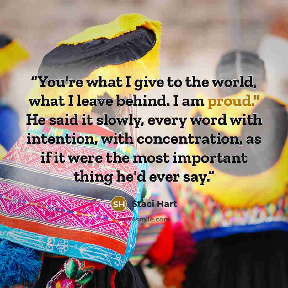 “You're what I give to the world, what I leave behind. I am proud." He said it slowly, every word with intention, with concentration, as if it were the most important thing he'd ever say.” quote by Staci Hart
