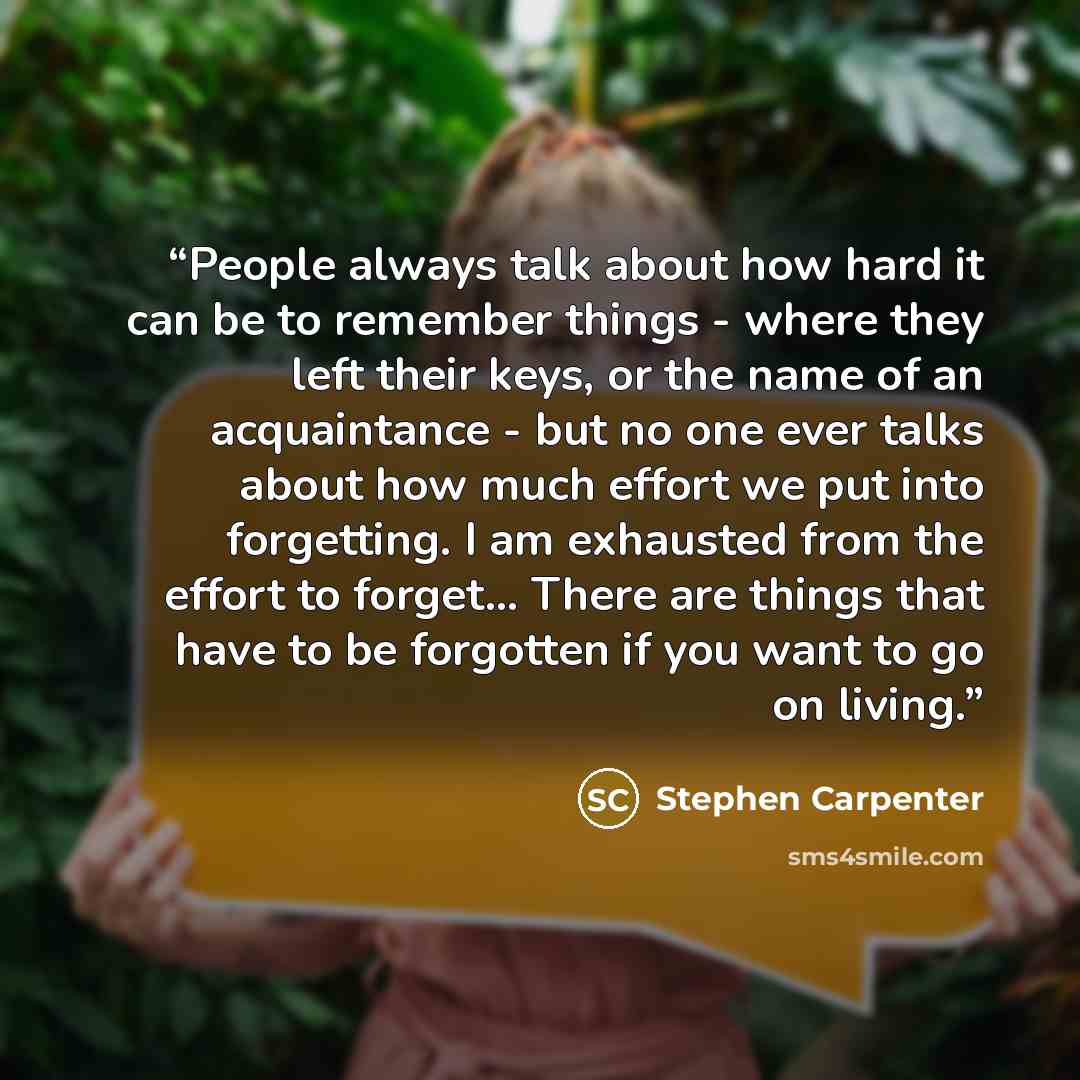 “People always talk about how hard it can be to remember things - where they left their keys, or the name of an acquaintance - but no one ever talks about how much effort we put into forgetting. I am exhausted from the effort to forget... There are things that have to be forgotten if you want to go…” quote by Stephen Carpenter