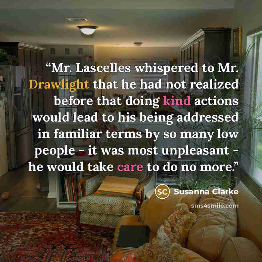 “Mr. Lascelles whispered to Mr. Drawlight that he had not realized before that doing kind actions would lead to his being addressed in familiar terms by so many low people - it was most unpleasant - he would take care to do no more.” quote by Susanna Clarke