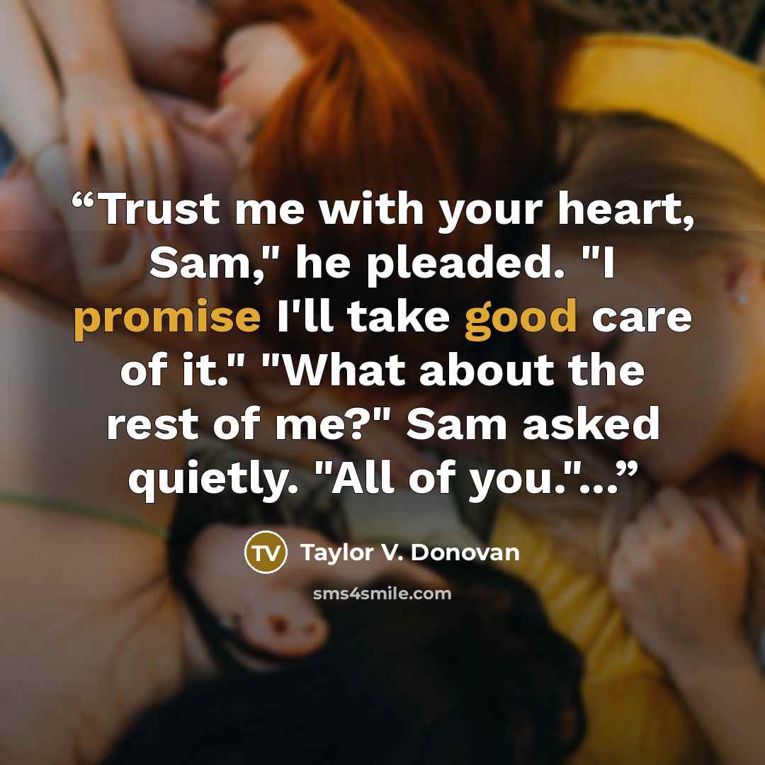 “Trust me with your heart, Sam," he pleaded. "I promise I'll take good care of it." "What about the rest of me?" Sam asked quietly. "All of you."...” quote by Taylor V. Donovan