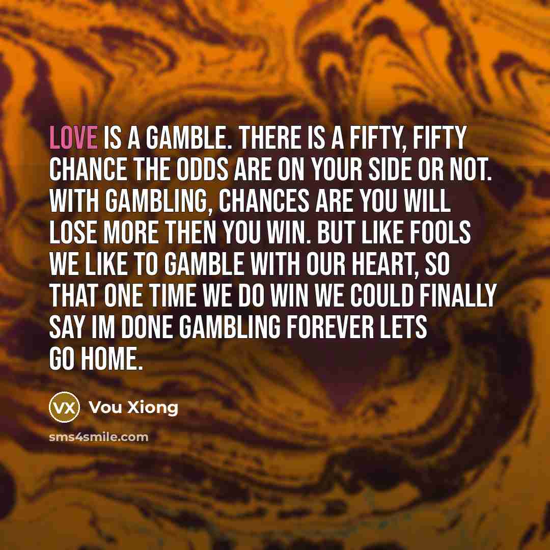 “Love is a gamble. There is a fifty, fifty chance the odds are on your side or not. With gambling, chances are you will lose more then you win. But like fools we like to gamble with our heart, so that one time we do win we could finally say Im done gambling forever lets go home.” quote by Vou Xiong